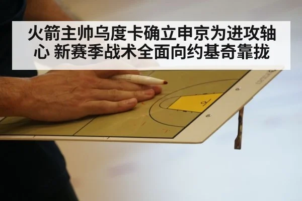 火箭主帅乌度卡确立申京为进攻轴心 新赛季战术全面向约基奇靠拢