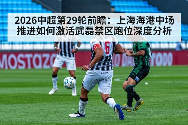 2026中超第29轮前瞻：上海海港中场推进如何激活武磊禁区跑位深度分析